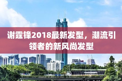 謝霆鋒2018最新發(fā)型，潮流引領(lǐng)者的新風(fēng)尚發(fā)型