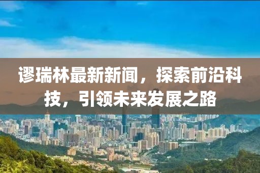 謬瑞林最新新聞，探索前沿科技，引領(lǐng)未來(lái)發(fā)展之路