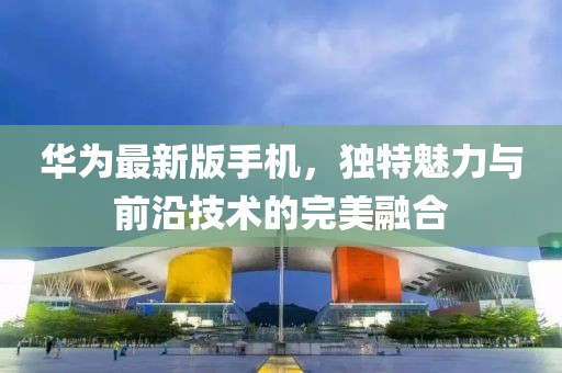 華為最新版手機(jī)，獨(dú)特魅力與前沿技術(shù)的完美融合