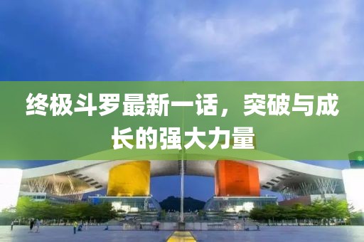 終極斗羅最新一話，突破與成長的強大力量