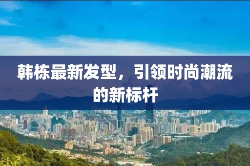 韓棟最新發(fā)型，引領(lǐng)時尚潮流的新標(biāo)桿