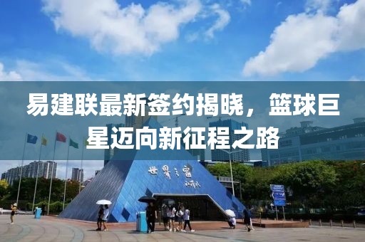 易建聯(lián)最新簽約揭曉，籃球巨星邁向新征程之路