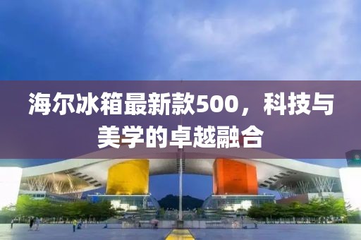 海爾冰箱最新款500，科技與美學(xué)的卓越融合