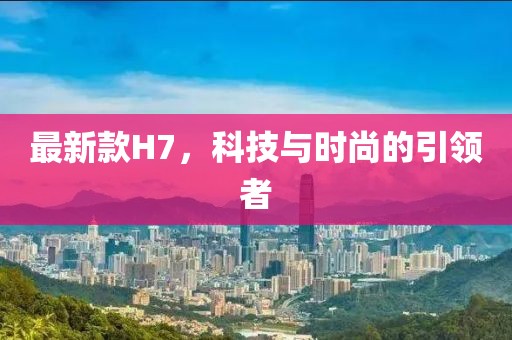 最新款H7，科技與時(shí)尚的引領(lǐng)者