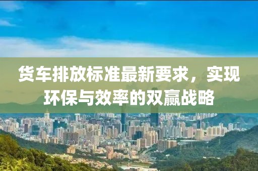貨車排放標(biāo)準(zhǔn)最新要求，實(shí)現(xiàn)環(huán)保與效率的雙贏戰(zhàn)略