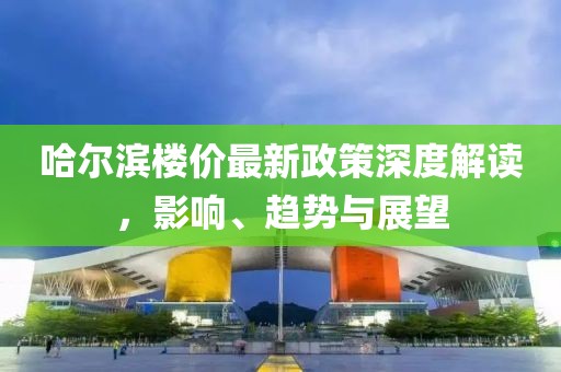 哈爾濱樓價(jià)最新政策深度解讀，影響、趨勢(shì)與展望