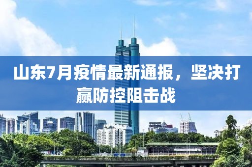 山東7月疫情最新通報，堅決打贏防控阻擊戰(zhàn)