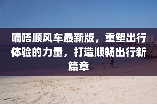 嘀嗒順風車最新版，重塑出行體驗的力量，打造順暢出行新篇章