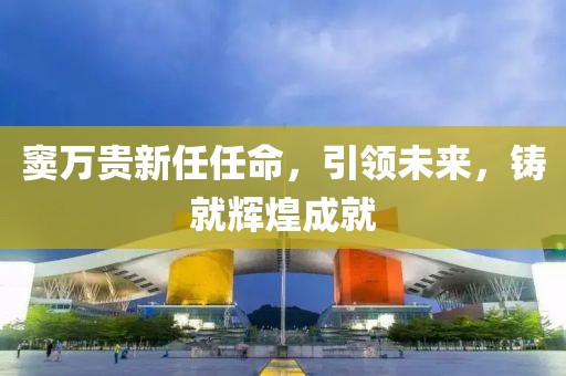 竇萬(wàn)貴新任任命，引領(lǐng)未來(lái)，鑄就輝煌成就