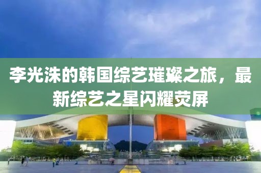 李光洙的韓國(guó)綜藝璀璨之旅，最新綜藝之星閃耀熒屏