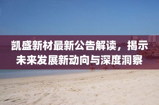 凱盛新材最新公告解讀，揭示未來發(fā)展新動向與深度洞察