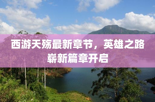 西游天殤最新章節(jié)，英雄之路嶄新篇章開啟