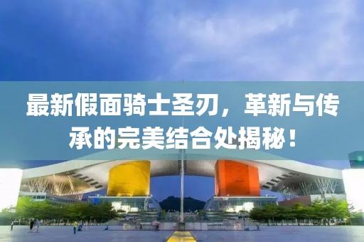 最新假面騎士圣刃，革新與傳承的完美結(jié)合處揭秘！