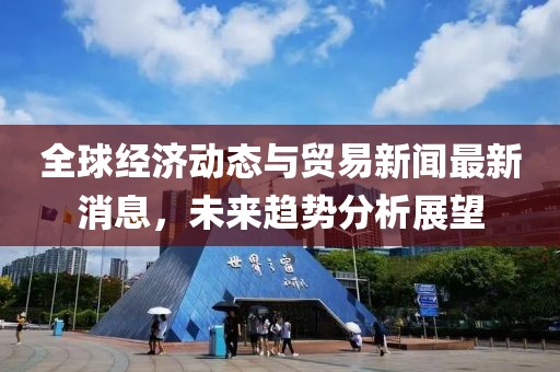 全球經(jīng)濟動態(tài)與貿(mào)易新聞最新消息，未來趨勢分析展望