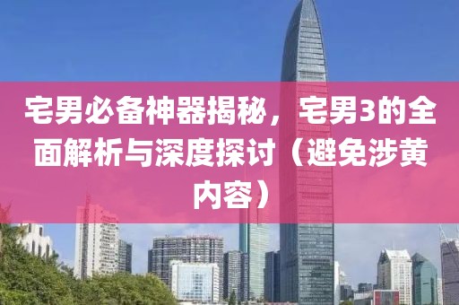 宅男必備神器揭秘，宅男3的全面解析與深度探討（避免涉黃內(nèi)容）