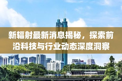 新輻射最新消息揭秘，探索前沿科技與行業(yè)動(dòng)態(tài)深度洞察