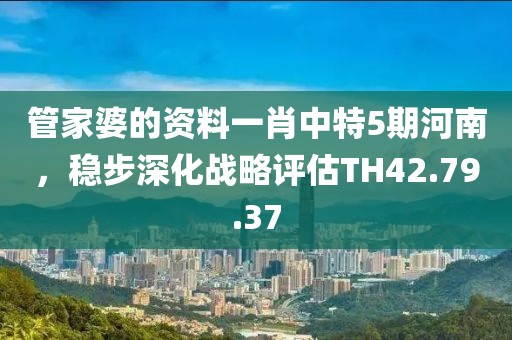 管家婆的資料一肖中特5期河南，穩(wěn)步深化戰(zhàn)略評估TH42.79.37