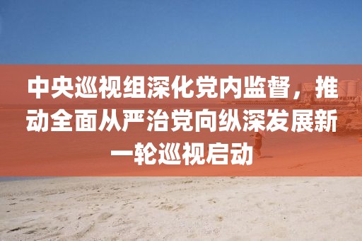 中央巡視組深化黨內(nèi)監(jiān)督，推動(dòng)全面從嚴(yán)治黨向縱深發(fā)展新一輪巡視啟動(dòng)