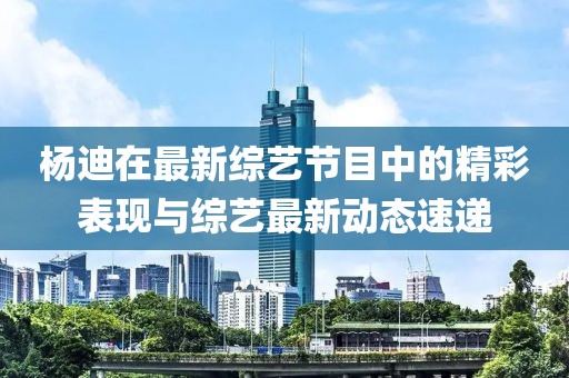 楊迪在最新綜藝節(jié)目中的精彩表現(xiàn)與綜藝最新動(dòng)態(tài)速遞