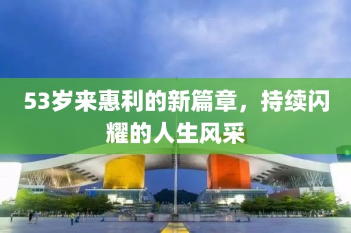 53歲來惠利的新篇章，持續(xù)閃耀的人生風(fēng)采