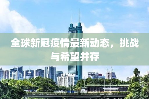 全球新冠疫情最新動(dòng)態(tài)，挑戰(zhàn)與希望并存