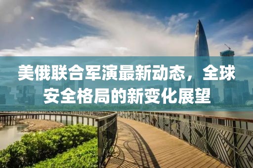 美俄聯(lián)合軍演最新動態(tài)，全球安全格局的新變化展望
