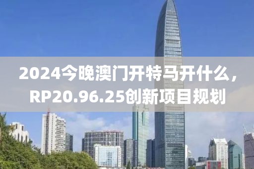 2024今晚澳門(mén)開(kāi)特馬開(kāi)什么，RP20.96.25創(chuàng)新項(xiàng)目規(guī)劃