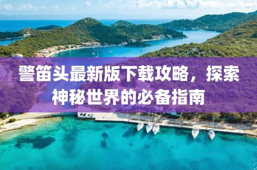 警笛頭最新版下載攻略，探索神秘世界的必備指南