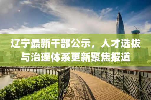 遼寧最新干部公示，人才選拔與治理體系更新聚焦報道